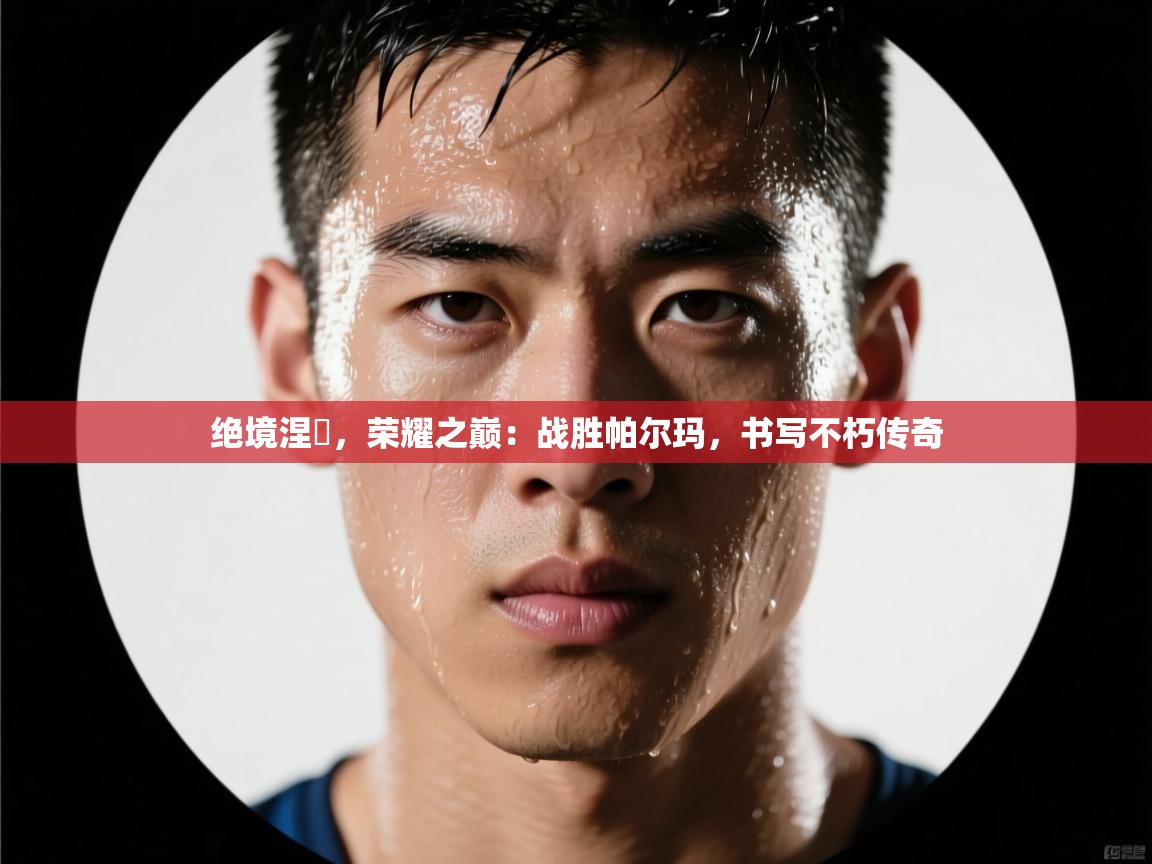 绝境涅槃，荣耀之巅：战胜帕尔玛，书写不朽传奇