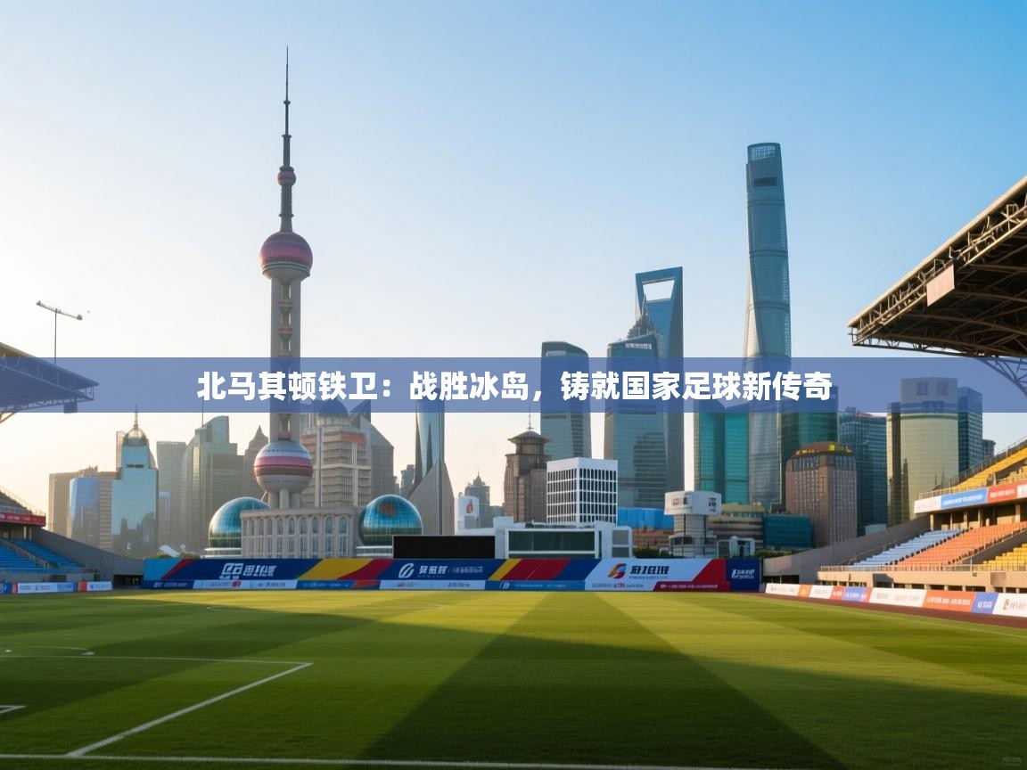 北马其顿铁卫：战胜冰岛，铸就国家足球新传奇